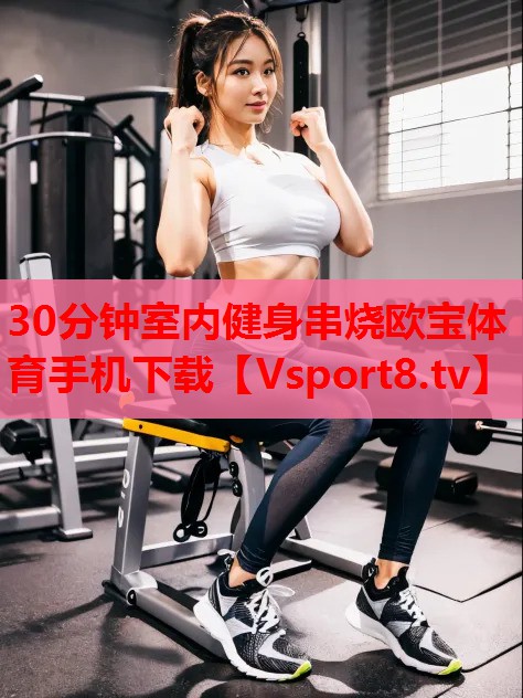 30分鐘室內(nèi)健身串燒歐寶體育手機(jī)下載