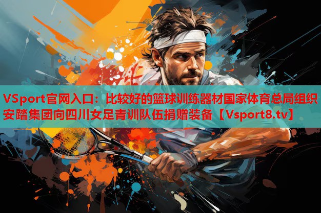 VSport官網(wǎng)入口：比較好的籃球訓(xùn)練器材國家體育總局組織安踏集團(tuán)向四川女足青訓(xùn)隊(duì)伍捐贈(zèng)裝備